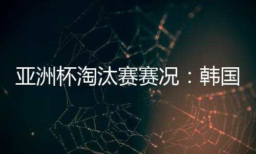 亚洲杯淘汰赛赛况:韩国加时2