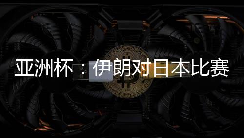 亚洲杯：伊朗对日本比赛前瞻实力分析 亚洲杯决赛预演