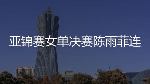 亚锦赛女单决赛陈雨菲连不敌戴资颖 国羽男双混双夺冠