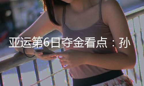 亚运第6日夺金看点：孙杨冲击1500自由泳三连冠 徐嘉余争5金