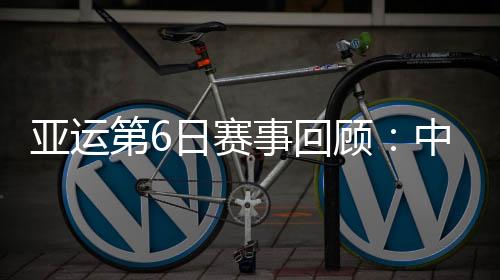 亚运第6日赛事回顾：中国队总计拿到11金6银6铜