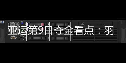 亚运第9日夺金看点：羽球争2金 女排小组赛收官