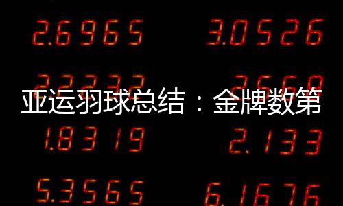 亚运羽球总结：金牌数第一不足喜 单打连创历史新低惹人忧