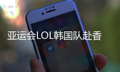 亚运会LOL韩国队赴香港参加预选赛：中国是最强大的对手