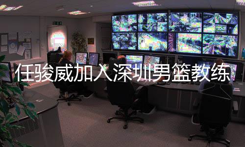 任骏威加入深圳男篮教练组 担任助教辅佐周鹏