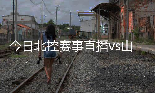 今日北控赛事直播vs山东男篮观看地址入口+首发阵容