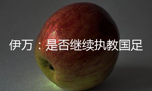 伊万：是否继续执教国足 需要赛后与足协讨论