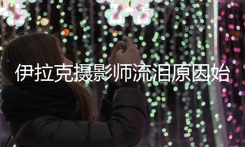 伊拉克摄影师流泪原因始末 糟糕环境还有强悍国家队