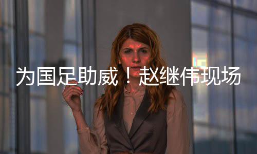 为国足助威！赵继伟现场观看国足vs泰国比赛