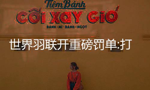 世界羽联开重磅罚单:打假球遭禁赛20年+近3万刀罚款