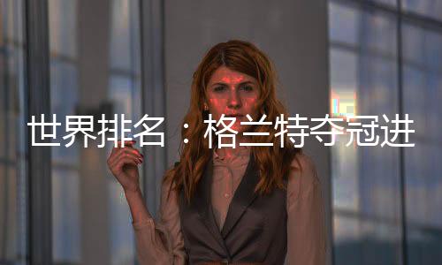 世界排名：格兰特夺冠进入前30 李旻智升到第四