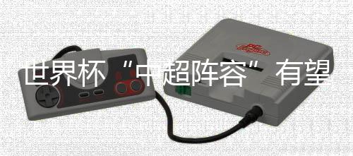 世界杯“中超阵容”有望扩军 目前8人在榜或超过上届