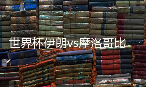 世界杯伊朗vs摩洛哥比分预测谁会赢 历史交锋战绩实力分析