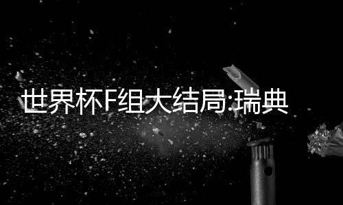 世界杯F组大结局:瑞典墨西哥晋级 德国韩国出局