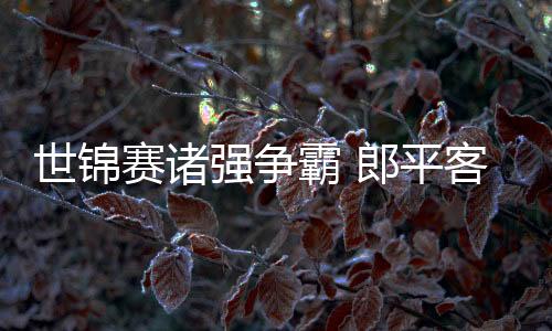 世锦赛诸强争霸 郎平客观定位不敢轻言夺冠