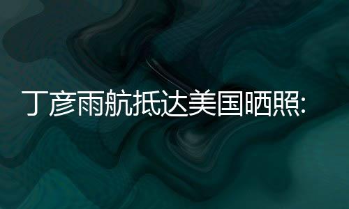 丁彦雨航抵达美国晒照:已经切换到NBA模式