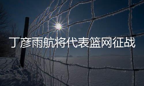 丁彦雨航将代表篮网征战夏季联赛 继续争取NBA合同