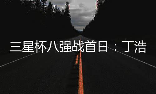 三星杯八强战首日：丁浩胜檀啸 与廖元赫携手进四强