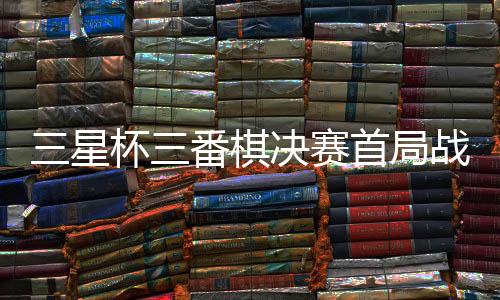 三星杯三番棋决赛首局战罢 廖元赫胜丁浩先下一城