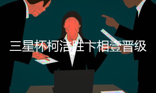 三星杯柯洁胜卞相壹晋级 16强战将对决申真谞