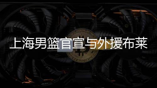 上海男篮官宣与外援布莱德索和德维恩