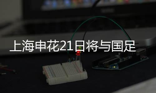 上海申花21日将与国足比赛 队内蓝白争霸赛收官