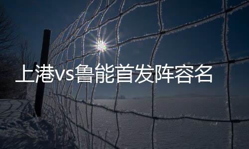 上港vs鲁能首发阵容名单一览 中超第27轮上海上港4