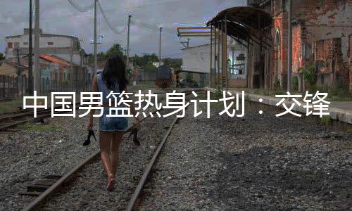 中国男篮热身计划：交锋澳大利亚 征战NBA夏联