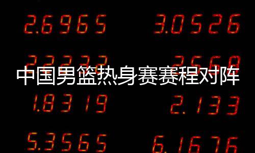 中国男篮热身赛赛程对阵名单8月 12人阵容球员名单待定