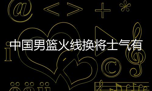 中国男篮火线换将士气有损 主帅李楠：望田宇翔弥补“损失”