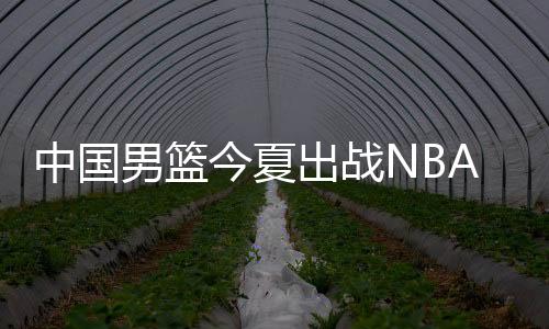 中国男篮今夏出战NBA夏季联赛 全力备战2019男篮世界杯