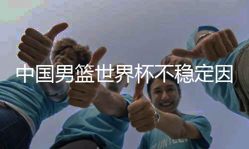 中国男篮世界杯不稳定因素曝光 多名主力受其困扰