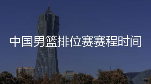 中国男篮排位赛赛程时间表：6日战韩国 8日战尼日利亚