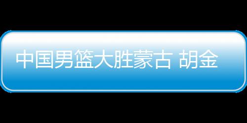 中国男篮大胜蒙古 胡金秋20分廖三宁13+9