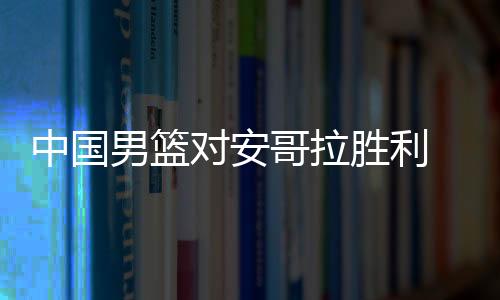 中国男篮对安哥拉胜利  易建联复出内线优势明显