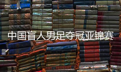 中国盲人男足夺冠亚锦赛全胜 盲人国足第六次拿下冠军