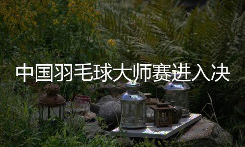 中国羽毛球大师赛进入决赛日 国羽向三项冠军发起冲击