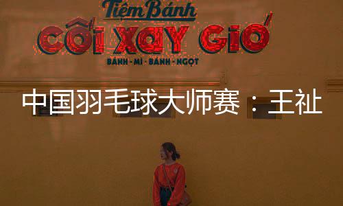 中国羽毛球大师赛:王祉怡击败安洗莹 石宇奇无缘八强