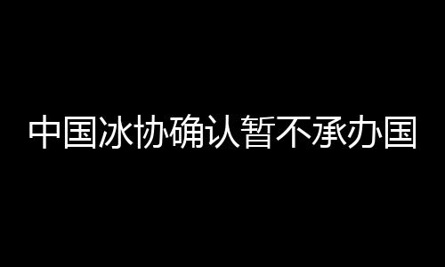 中国冰协确认暂不承办国际赛事 为2022提更高要求