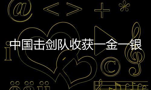 中国击剑队收获一金一银 两团体项目均有望冲金