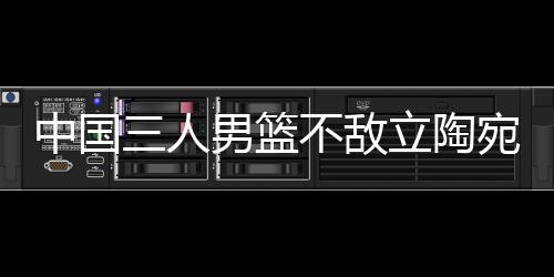 中国三人男篮不敌立陶宛 张宁5分赵嘉仁6分
