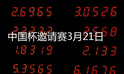 中国杯邀请赛3月21日举办 国足主帅是卡纳瓦罗吗
