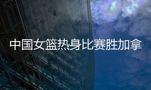 中国女篮热身比赛胜加拿大 5人得分上双王思雨18分