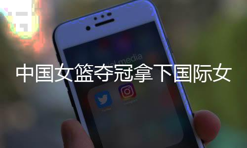 中国女篮夺冠拿下国际女篮锦标赛冠军 亚洲杯再接再厉