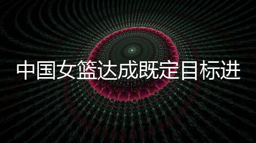 中国女篮达成既定目标进入八强 年轻的她们无所畏惧