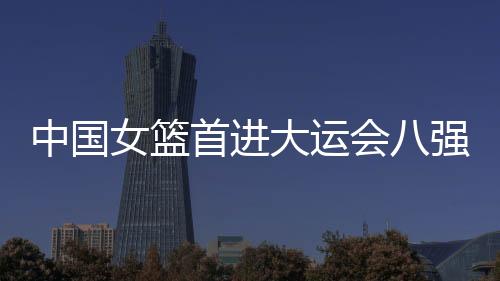 中国女篮首进大运会八强创造历史 男篮首战败北