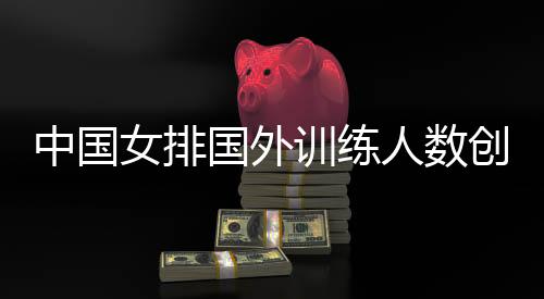 中国女排国外训练人数创纪录 恒大女排送出两名主力