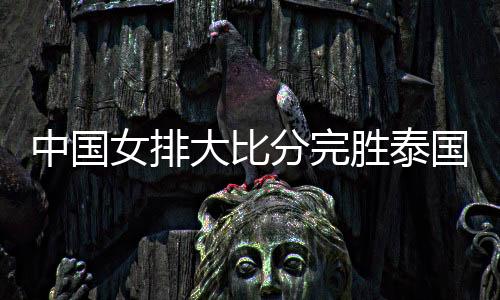 中国女排大比分完胜泰国 下场将与阿塞拜疆队交锋