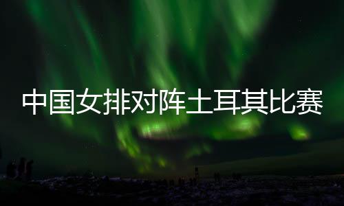 中国女排对阵土耳其比赛直播视频 女排联赛中国vs土耳其时间直播地址