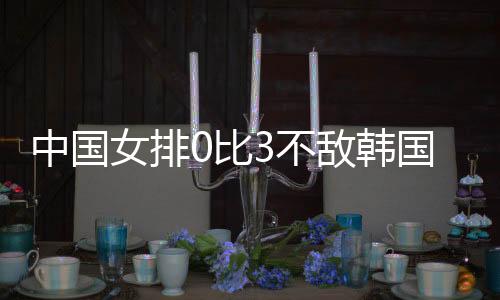 中国女排0比3不敌韩国 郎平:中国女排非想象中强